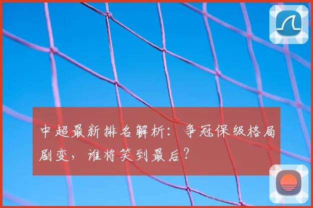 中超最新排名解析:争冠保级格局剧变,谁将笑到最后?