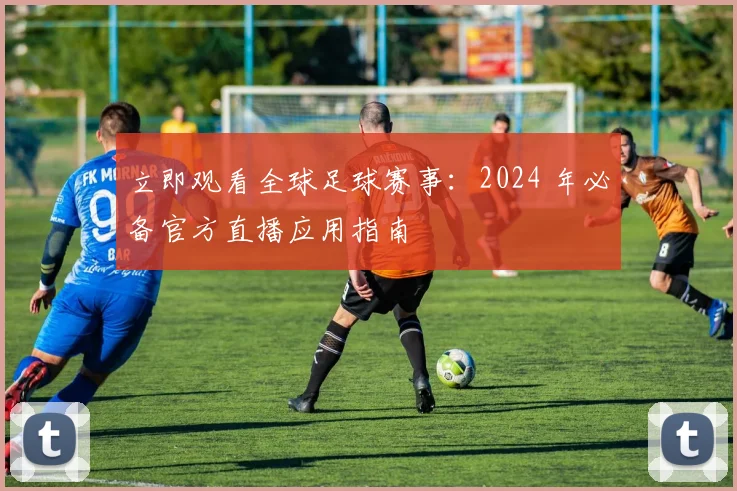 立即观看全球足球赛事:2024 年必备官方直播应用指南