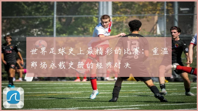 世界足球史上最精彩的比赛：重温那场永载史册的经典对决