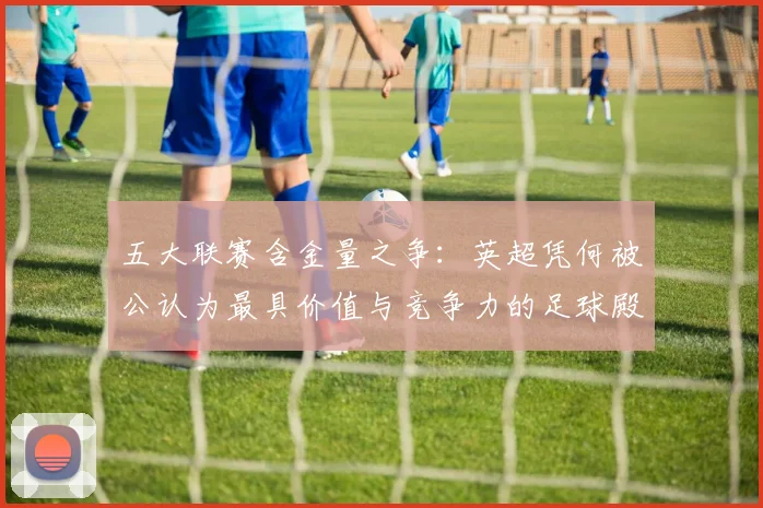 五大联赛含金量之争:英超凭何被公认为最具价值与竞争力的足球殿堂?