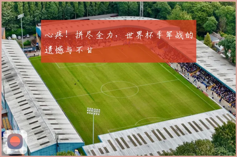 心疼!拼尽全力,世界杯季军战的遗憾与不甘
