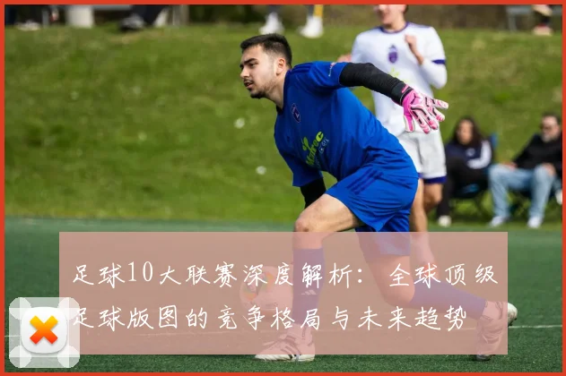 足球10大联赛深度解析:全球顶级足球版图的竞争格局与未来趋势