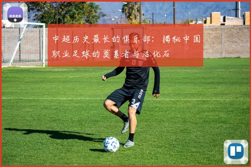 中超历史最长的俱乐部:揭秘中国职业足球的奠基者与活化石