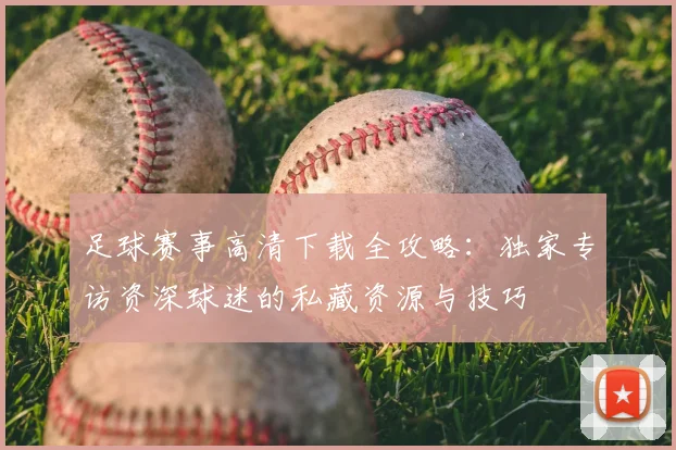 足球赛事高清下载全攻略：独家专访资深球迷的私藏资源与技巧
